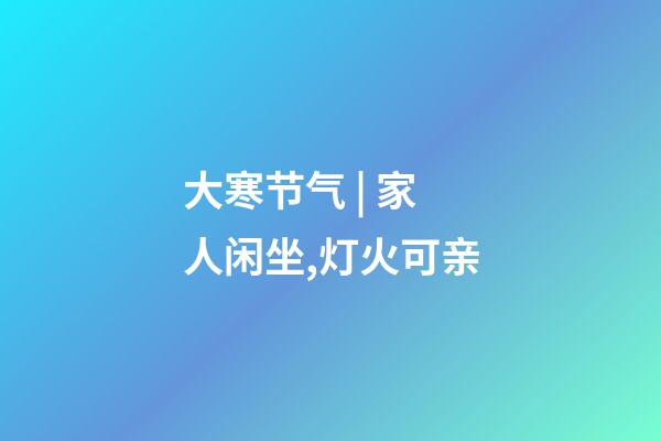 大寒节气 | 家人闲坐,灯火可亲